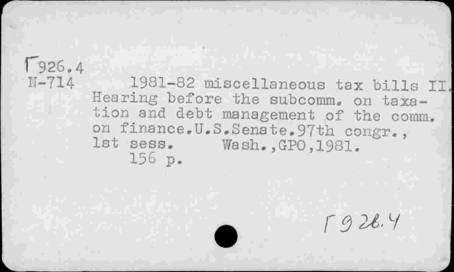 ﻿r926.
N-714
1981-82 miscellaneous tax bills II Hearing before the subcomm, on taxation and debt management of the comm, on finance.U.S.Senate.97th congr., 1st sess. Wash.,GPO,1981.
156 p.
/' S) 21.